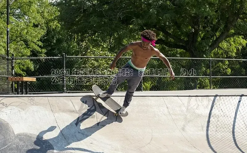 米兰全站登录入口百度游戏2024 年最新款女童鞋：舒适时尚，为小
公主打造完美穿搭