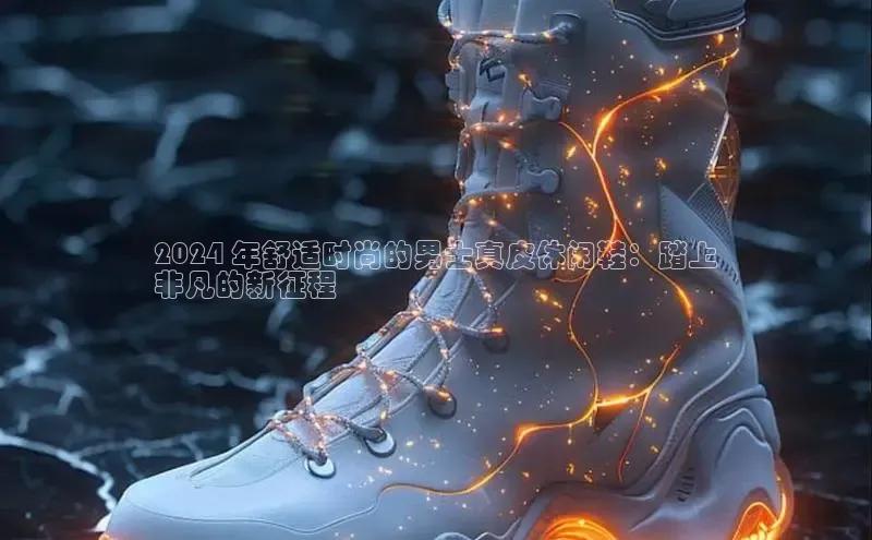 米兰·全站app登录app百度取证2024 年舒适时尚的男士真皮休闲鞋：踏上
非凡的新征程