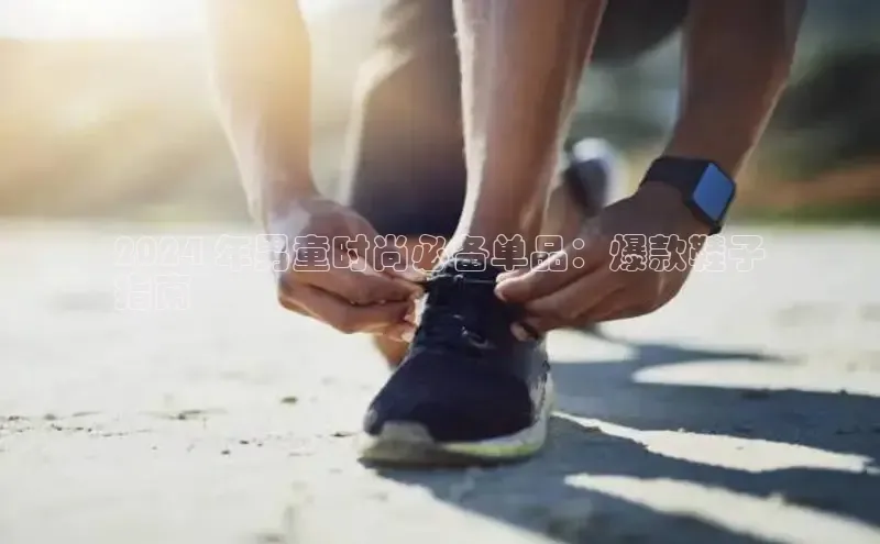 米兰官方网站直接进入观星盘2024 年男童时尚必备单品：爆款鞋子
指南