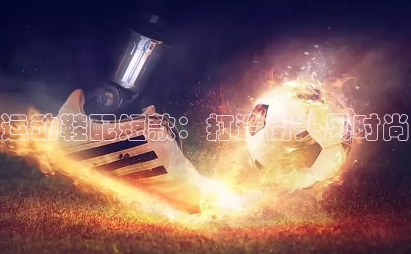 米兰app官网登录入口APP下载百度手机助手运动鞋配短款：打造街头风时尚