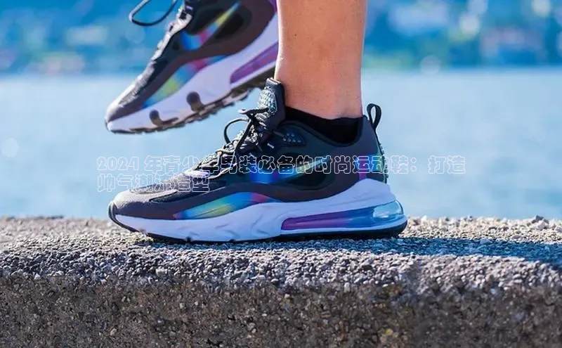 米兰官方网站直接进入观星盘2024 年青少年男装必备的时尚运动鞋：打造
帅气潮流造型