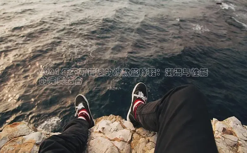 米兰app官网下载安装知乎2024 年不可错过的爆款篮球鞋：潮流与性能
的完美结合