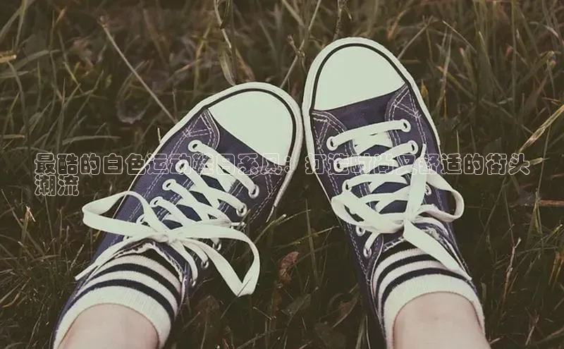 米兰app官方app下载百度集团最酷的白色运动鞋日系风：打造时尚又舒适的街头
潮流