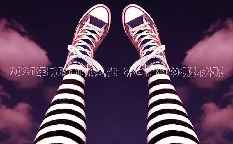 米兰app·体育登录入口百度大脑2024年最时尚的鞋子：不可错过的惊艳外观