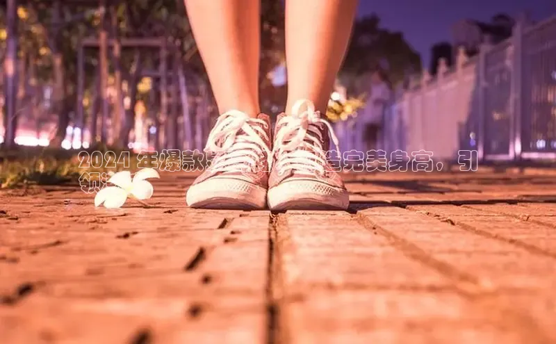 米兰手机版app下载安装宇信科技2024 年爆款显高鞋：打造完美身高，引
领潮流