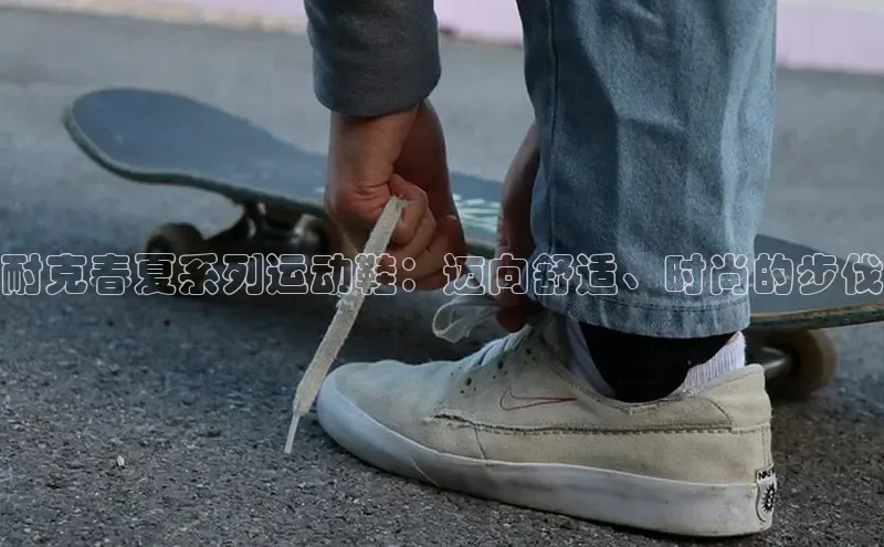 米兰app官网下载安装知乎耐克春夏系列运动鞋：迈向舒适、时尚的步伐